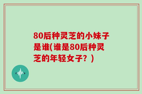 80后种灵芝的小妹子是谁(谁是80后种灵芝的年轻女子？)