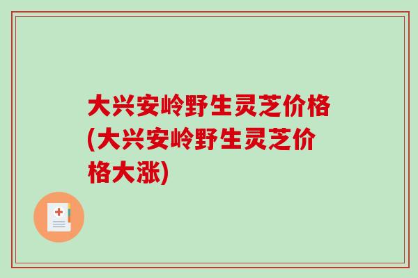 大兴安岭野生灵芝价格(大兴安岭野生灵芝价格大涨)