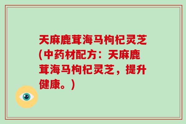 天麻鹿茸海马枸杞灵芝(材配方：天麻鹿茸海马枸杞灵芝，提升健康。)