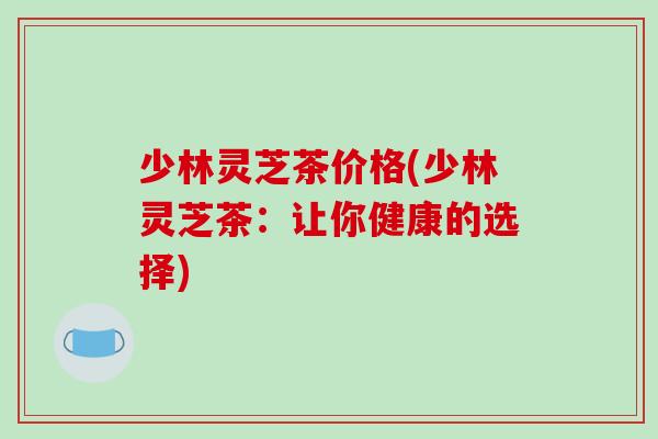 少林灵芝茶价格(少林灵芝茶：让你健康的选择)