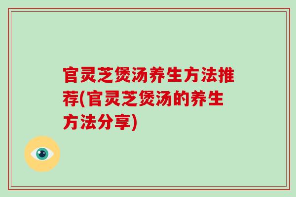 官灵芝煲汤养生方法推荐(官灵芝煲汤的养生方法分享) 官灵芝煲汤养生方法推荐(官灵芝煲汤的养生方法分享)