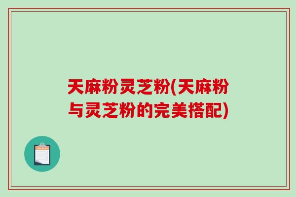 天麻粉灵芝粉(天麻粉与灵芝粉的完美搭配)