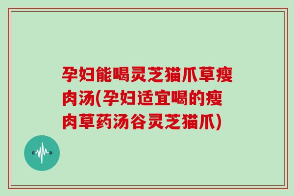 孕妇能喝灵芝猫爪草瘦肉汤(孕妇适宜喝的瘦肉草药汤谷灵芝猫爪)