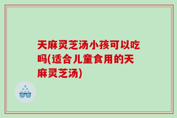 天麻灵芝汤小孩可以吃吗(适合儿童食用的天麻灵芝汤) 天麻灵芝汤小孩可以吃吗(适合儿童食用的天麻灵芝汤)
