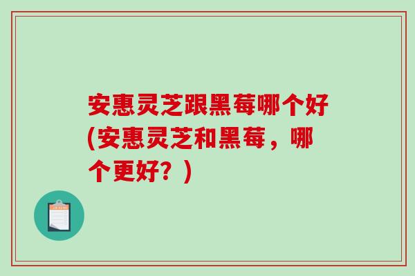 安惠灵芝跟黑莓哪个好(安惠灵芝和黑莓，哪个更好？)