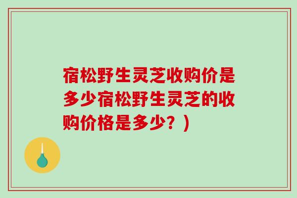 宿松野生灵芝收购价是多少宿松野生灵芝的收购价格是多少？)