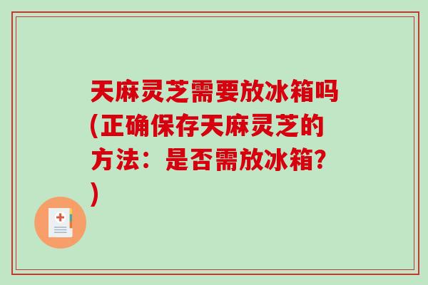 天麻灵芝需要放冰箱吗(正确保存天麻灵芝的方法：是否需放冰箱？)