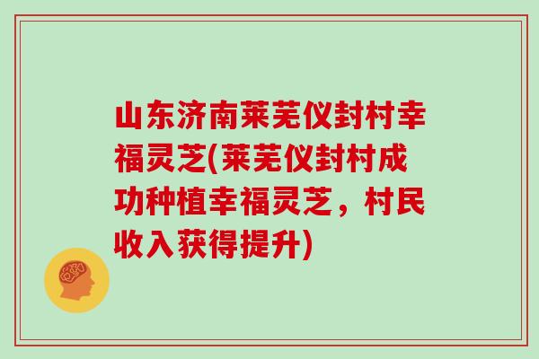 山东济南莱芜仪封村幸福灵芝(莱芜仪封村成功种植幸福灵芝，村民收入获得提升)