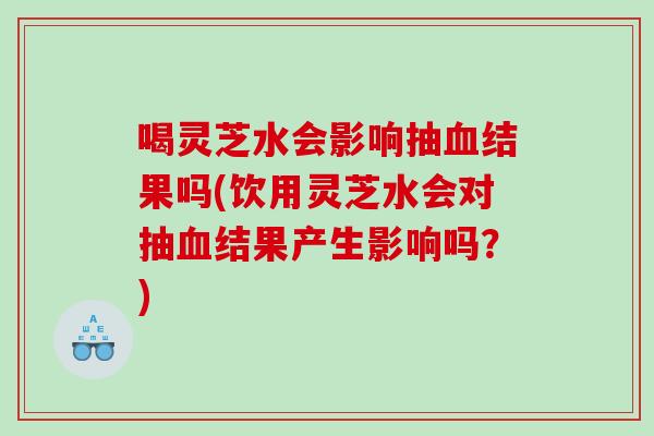 喝灵芝水会影响抽结果吗(饮用灵芝水会对抽结果产生影响吗？)