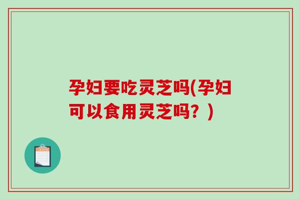 孕妇要吃灵芝吗(孕妇可以食用灵芝吗？)