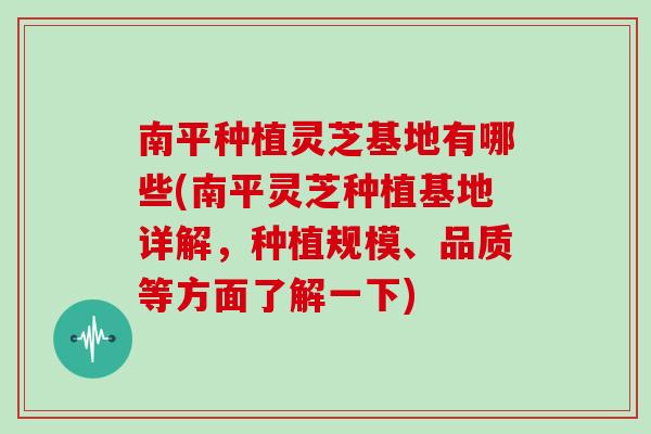 南平种植灵芝基地有哪些(南平灵芝种植基地详解，种植规模、品质等方面了解一下)