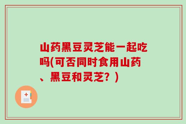 山药黑豆灵芝能一起吃吗(可否同时食用山药、黑豆和灵芝？)