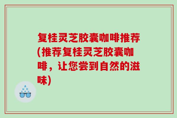 复桂灵芝胶囊咖啡推荐(推荐复桂灵芝胶囊咖啡，让您尝到自然的滋味)