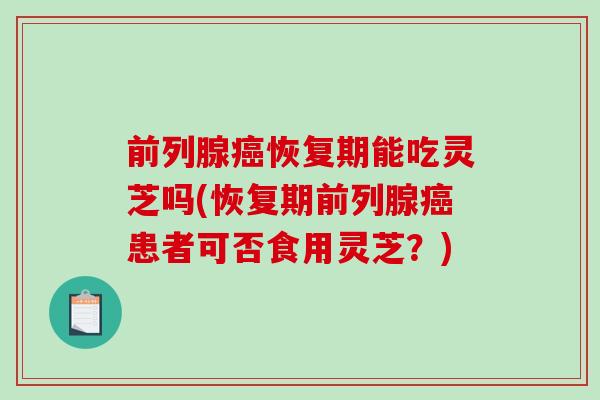 前列腺恢复期能吃灵芝吗(恢复期前列腺患者可否食用灵芝？)