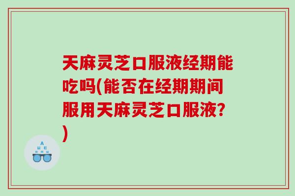 天麻灵芝口服液经期能吃吗(能否在经期期间服用天麻灵芝口服液？)
