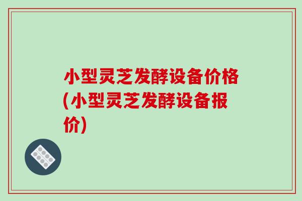 小型灵芝发酵设备价格(小型灵芝发酵设备报价)