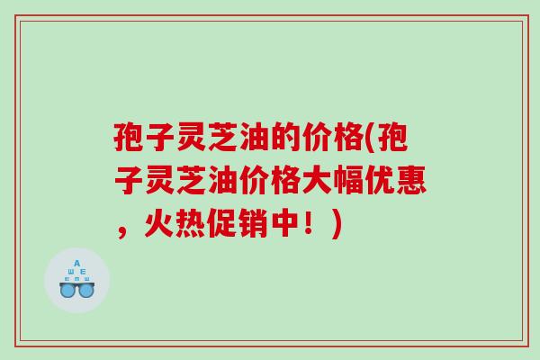 孢子灵芝油的价格(孢子灵芝油价格大幅优惠，火热促销中！)