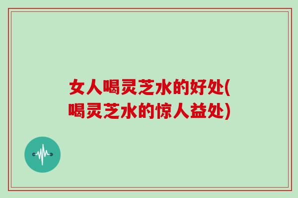 女人喝灵芝水的好处(喝灵芝水的惊人益处)
