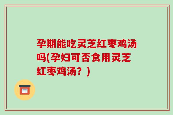 孕期能吃灵芝红枣鸡汤吗(孕妇可否食用灵芝红枣鸡汤？)