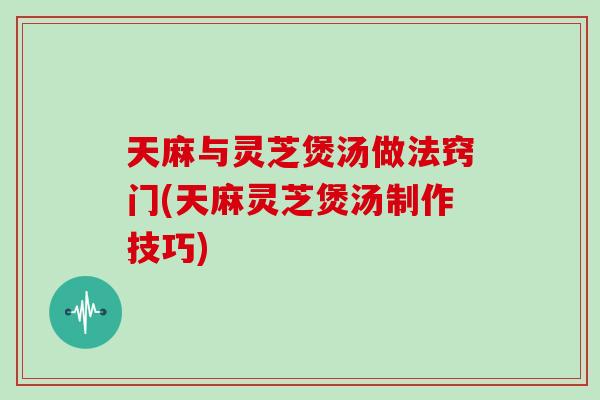 天麻与灵芝煲汤做法窍门(天麻灵芝煲汤制作技巧)