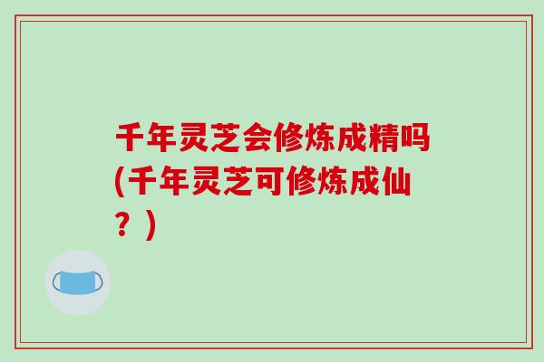 千年灵芝会修炼成精吗(千年灵芝可修炼成仙？)