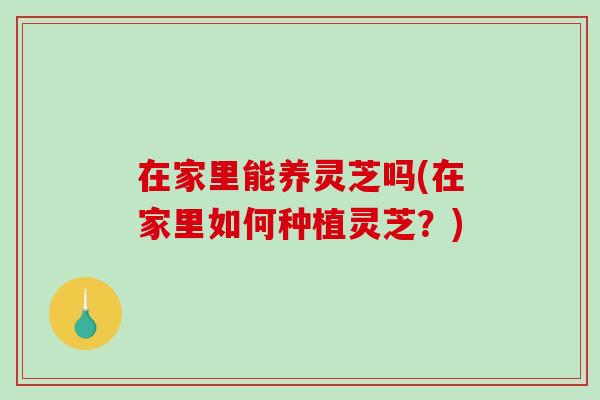在家里能养灵芝吗(在家里如何种植灵芝？)