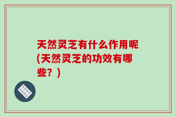 天然灵芝有什么作用呢(天然灵芝的功效有哪些？)