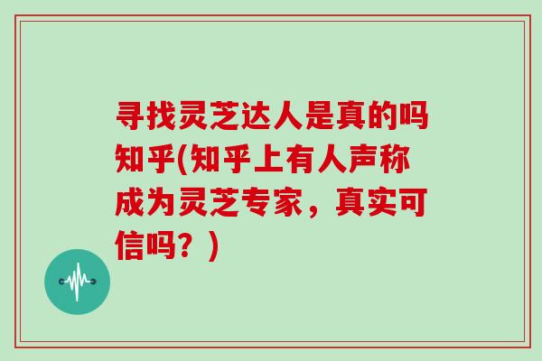 寻找灵芝达人是真的吗知乎(知乎上有人声称成为灵芝专家，真实可信吗？)