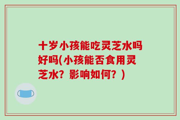 十岁小孩能吃灵芝水吗好吗(小孩能否食用灵芝水？影响如何？)