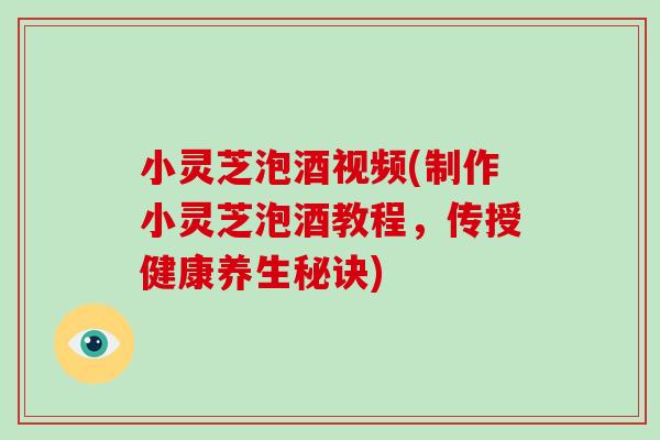 小灵芝泡酒视频(制作小灵芝泡酒教程，传授健康养生秘诀)