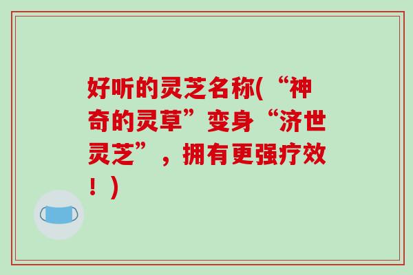好听的灵芝名称(“神奇的灵草”变身“济世灵芝”，拥有更强疗效！)