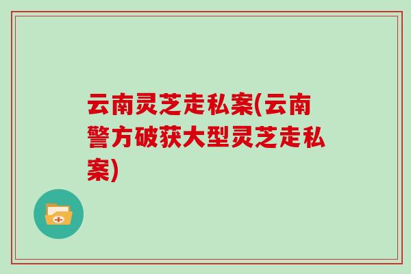 云南灵芝走私案(云南警方破获大型灵芝走私案)