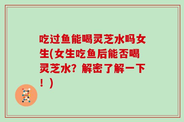 吃过鱼能喝灵芝水吗女生(女生吃鱼后能否喝灵芝水？解密了解一下！)