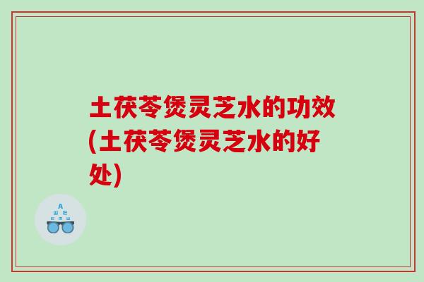 土茯苓煲灵芝水的功效(土茯苓煲灵芝水的好处)