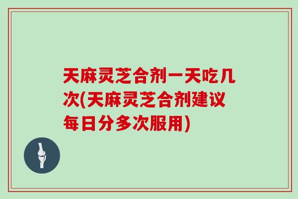 天麻灵芝合剂一天吃几次(天麻灵芝合剂建议每日分多次服用)