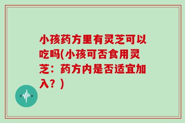 小孩药方里有灵芝可以吃吗(小孩可否食用灵芝:药方内是否适宜加入?) 小孩药方里有灵芝可以吃吗(小孩可否食用灵芝:药方内是否适宜加入?)