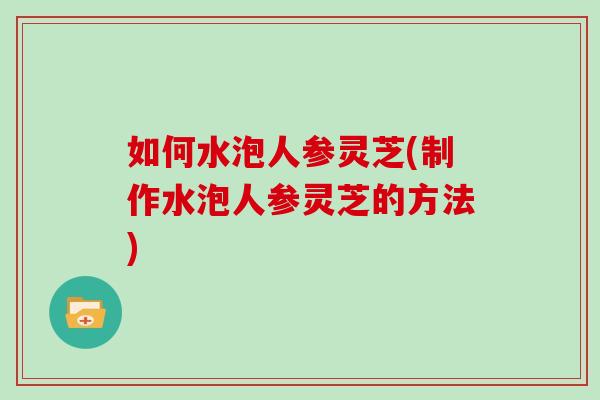 如何水泡人参灵芝(制作水泡人参灵芝的方法)