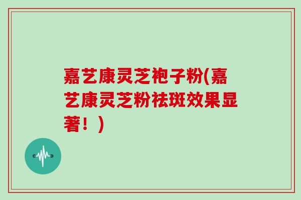 嘉艺康灵芝袍子粉(嘉艺康灵芝粉祛斑效果显著！)