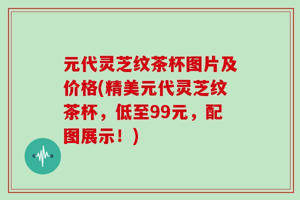 元代灵芝纹茶杯图片及价格(精美元代灵芝纹茶杯,低至99元,配图展示!) 元代灵芝纹茶杯图片及价格(精美元代灵芝纹茶杯,低至99元,配图展示!)