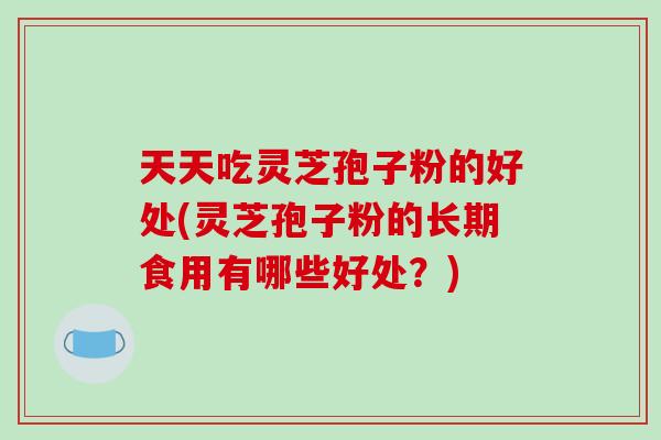 天天吃灵芝孢子粉的好处(灵芝孢子粉的长期食用有哪些好处?) 天天吃灵芝孢子粉的好处(灵芝孢子粉的长期食用有哪些好处?)