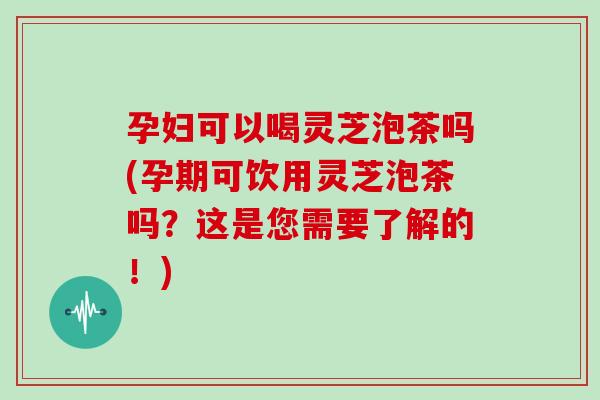 孕妇可以喝灵芝泡茶吗(孕期可饮用灵芝泡茶吗?这是您需要了解的!) 孕妇可以喝灵芝泡茶吗(孕期可饮用灵芝泡茶吗?这是您需要了解的!)