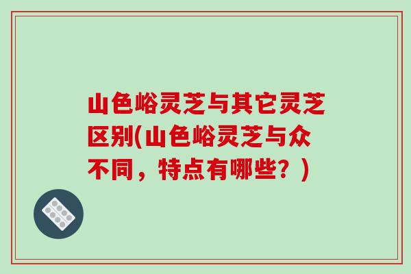 山色峪灵芝与其它灵芝区别(山色峪灵芝与众不同,特点有哪些?) 山色峪灵芝与其它灵芝区别(山色峪灵芝与众不同,特点有哪些?)