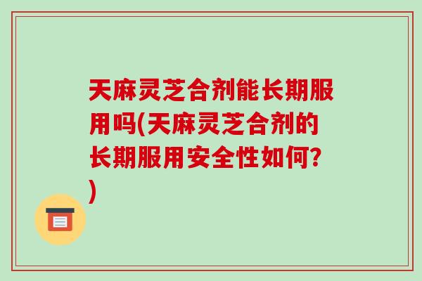 天麻灵芝合剂能长期服用吗(天麻灵芝合剂的长期服用安全性如何？)