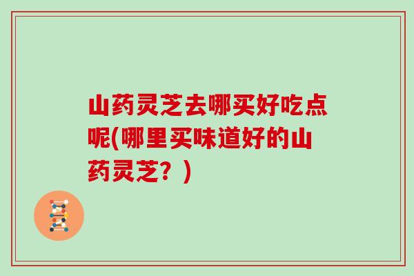 山药灵芝去哪买好吃点呢(哪里买味道好的山药灵芝？)