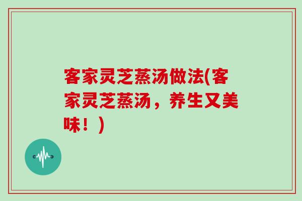客家灵芝蒸汤做法(客家灵芝蒸汤,养生又美味!) 客家灵芝蒸汤做法(客家灵芝蒸汤,养生又美味!)