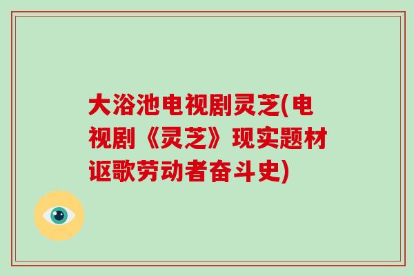 大浴池电视剧灵芝(电视剧《灵芝》现实题材讴歌劳动者奋斗史)