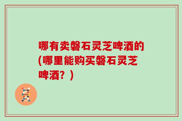 哪有卖磐石灵芝啤酒的(哪里能购买磐石灵芝啤酒?) 哪有卖磐石灵芝啤酒的(哪里能购买磐石灵芝啤酒?)
