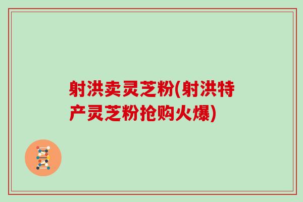 射洪卖灵芝粉(射洪特产灵芝粉抢购火爆)