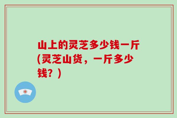 山上的灵芝多少钱一斤(灵芝山货,一斤多少钱?) 山上的灵芝多少钱一斤(灵芝山货,一斤多少钱?)