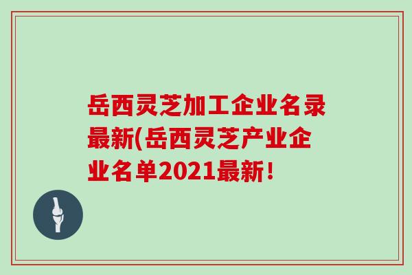 岳西灵芝加工企业名录新(岳西灵芝产业企业名单2021新！